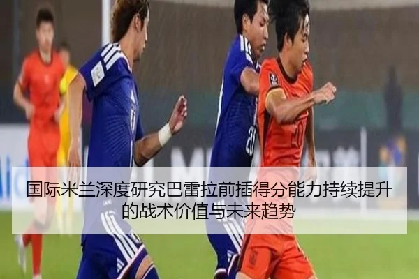 国际米兰深度研究巴雷拉前插得分能力持续提升的战术价值与未来趋势