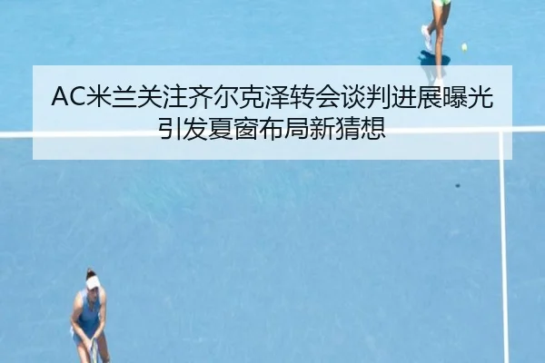 AC米兰关注齐尔克泽转会谈判进展曝光引发夏窗布局新猜想