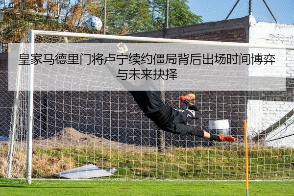 皇家马德里门将卢宁续约僵局背后出场时间博弈与未来抉择