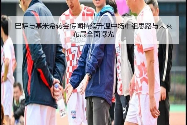 巴萨与基米希转会传闻持续升温中场重组思路与未来布局全面曝光
