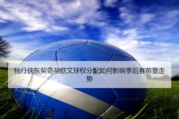 独行侠东契奇与欧文球权分配如何影响季后赛前景走势