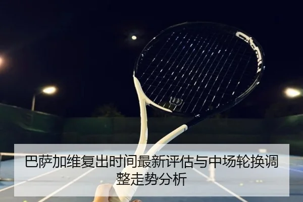 巴萨加维复出时间最新评估与中场轮换调整走势分析
