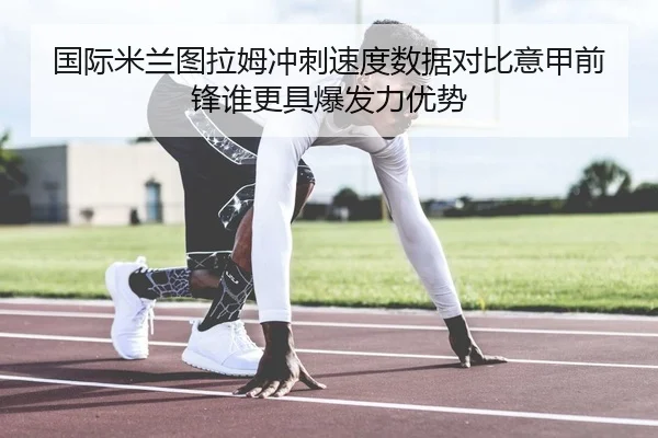 国际米兰图拉姆冲刺速度数据对比意甲前锋谁更具爆发力优势